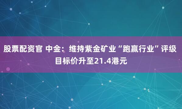 股票配资官 中金：维持紫金矿业“跑赢行业”评级 目标价升至21.4港元