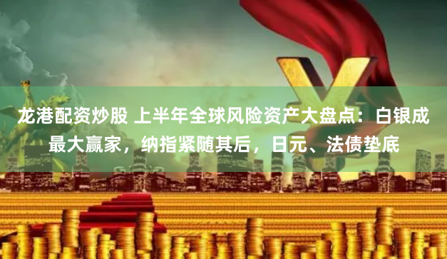 龙港配资炒股 上半年全球风险资产大盘点：白银成最大赢家，纳指紧随其后，日元、法债垫底