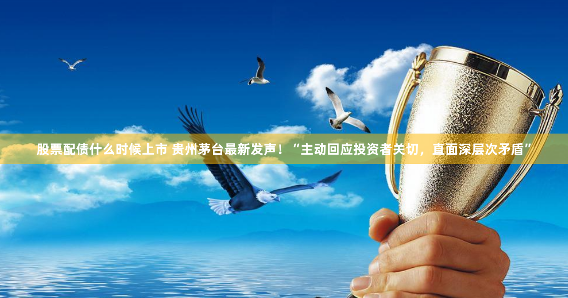 股票配债什么时候上市 贵州茅台最新发声！“主动回应投资者关切，直面深层次矛盾”