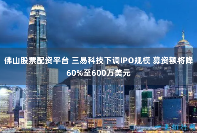 佛山股票配资平台 三易科技下调IPO规模 募资额将降60%至600万美元