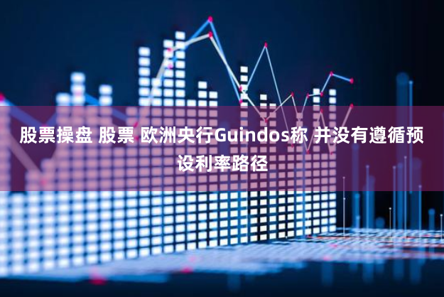 股票操盘 股票 欧洲央行Guindos称 并没有遵循预设利率路径