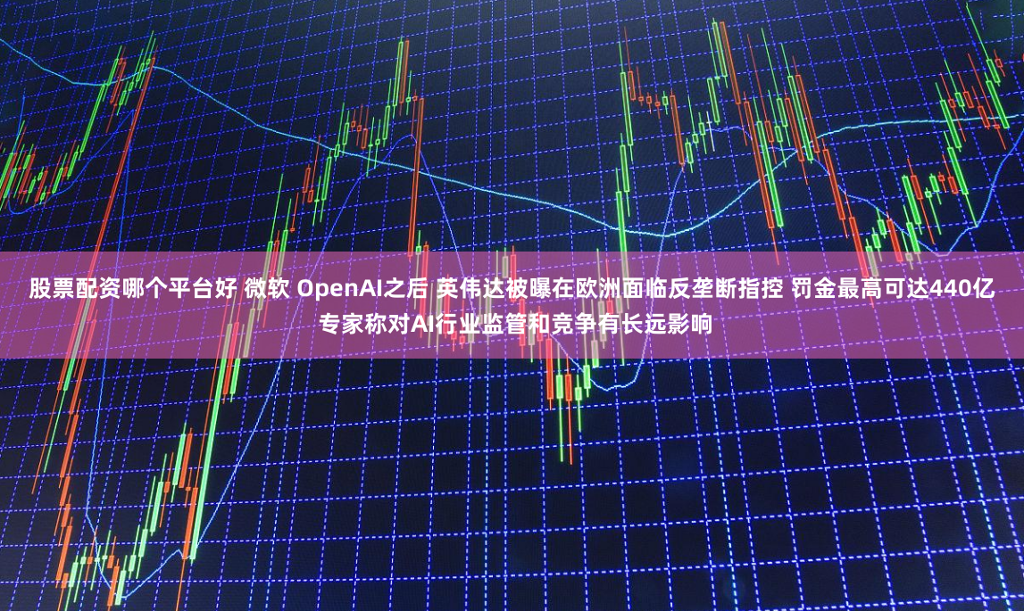 股票配资哪个平台好 微软 OpenAI之后 英伟达被曝在欧洲面临反垄断指控 罚金最高可达440亿 专家称对AI行业监管和竞争有长远影响