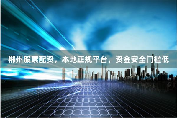郴州股票配资，本地正规平台，资金安全门槛低